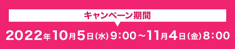 キャンペーン期間 2022年10月5日(水)9:00〜11月4日(金)8:00